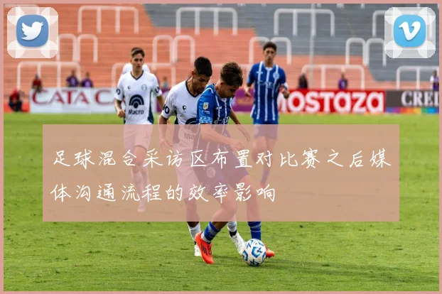 足球混合采访区布置对比赛之后媒体沟通流程的效率影响