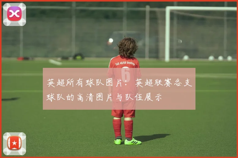 英超所有球队图片:英超联赛各支球队的高清图片与队伍展示